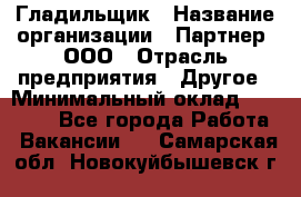 Гладильщик › Название организации ­ Партнер, ООО › Отрасль предприятия ­ Другое › Минимальный оклад ­ 20 000 - Все города Работа » Вакансии   . Самарская обл.,Новокуйбышевск г.